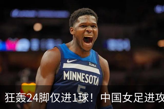 狂轰24脚仅进1球！中国女足进攻效率堪忧无缘亚运连胜